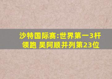 沙特国际赛:世界第一3杆领跑 吴阿顺并列第23位